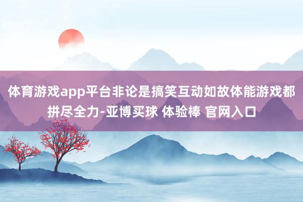 体育游戏app平台非论是搞笑互动如故体能游戏都拼尽全力-亚博买球 体验棒 官网入口