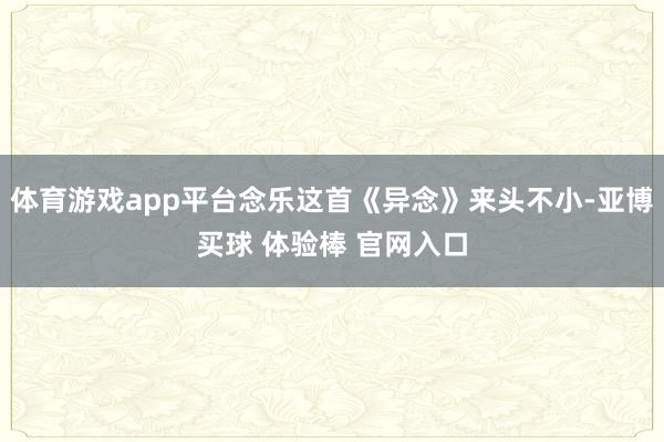 体育游戏app平台念乐这首《异念》来头不小-亚博买球 体验棒 官网入口