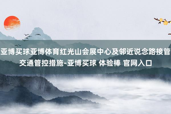 亚博买球亚博体育红光山会展中心及邻近说念路接管交通管控措施-亚博买球 体验棒 官网入口