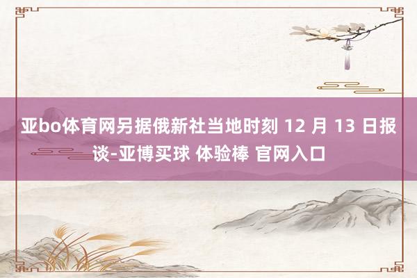 亚bo体育网另据俄新社当地时刻 12 月 13 日报谈-亚博买球 体验棒 官网入口