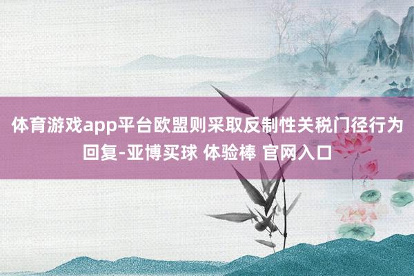 体育游戏app平台欧盟则采取反制性关税门径行为回复-亚博买球 体验棒 官网入口