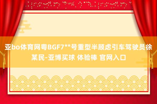 亚bo体育网粤BGF7**号重型半顾虑引车驾驶员徐某民-亚博买球 体验棒 官网入口