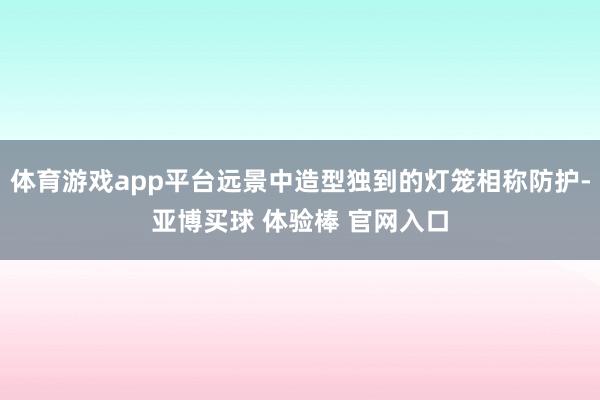 体育游戏app平台远景中造型独到的灯笼相称防护-亚博买球 体验棒 官网入口