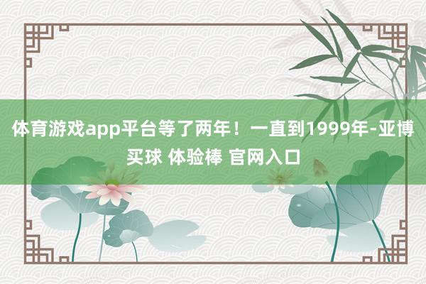 体育游戏app平台等了两年！一直到1999年-亚博买球 体验棒 官网入口