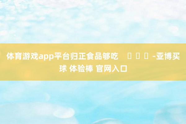 体育游戏app平台归正食品够吃    			-亚博买球 体验棒 官网入口