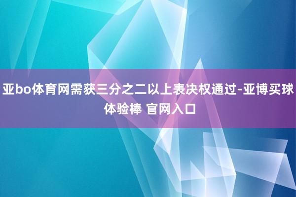 亚bo体育网需获三分之二以上表决权通过-亚博买球 体验棒 官网入口