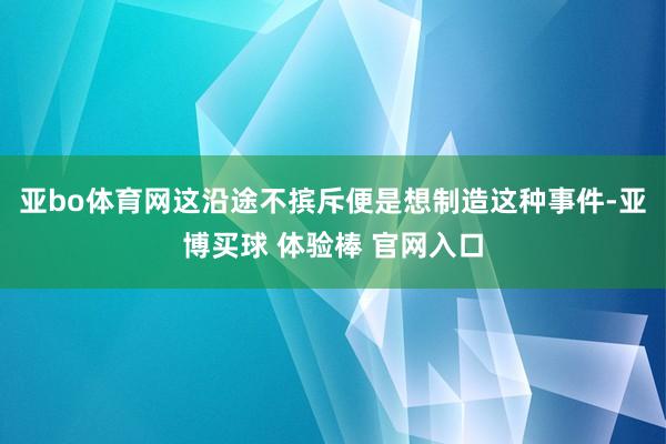 亚bo体育网这沿途不摈斥便是想制造这种事件-亚博买球 体验棒 官网入口
