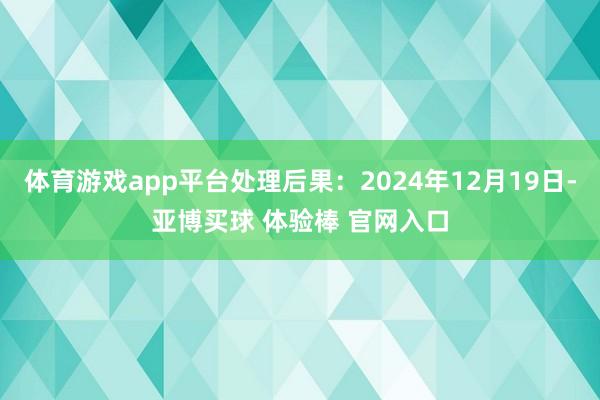 体育游戏app平台处理后果：2024年12月19日-亚博买球 体验棒 官网入口
