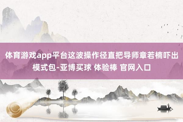 体育游戏app平台这波操作径直把导师章若楠吓出模式包-亚博买球 体验棒 官网入口