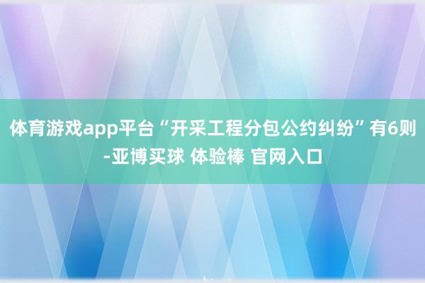 体育游戏app平台“开采工程分包公约纠纷”有6则-亚博买球 体验棒 官网入口