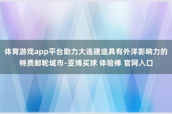 体育游戏app平台助力大连建造具有外洋影响力的特质邮轮城市-亚博买球 体验棒 官网入口