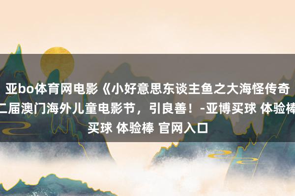 亚bo体育网电影《小好意思东谈主鱼之大海怪传奇》入围第二届澳门海外儿童电影节，引良善！-亚博买球 体验棒 官网入口