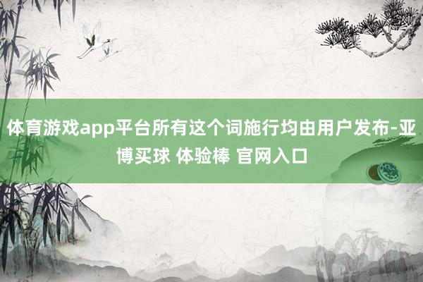 体育游戏app平台所有这个词施行均由用户发布-亚博买球 体验棒 官网入口
