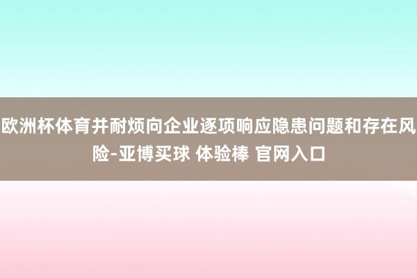 欧洲杯体育并耐烦向企业逐项响应隐患问题和存在风险-亚博买球 体验棒 官网入口