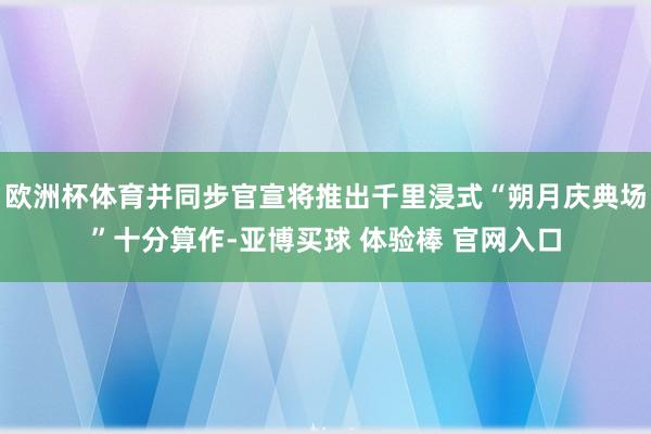 欧洲杯体育并同步官宣将推出千里浸式“朔月庆典场”十分算作-亚博买球 体验棒 官网入口