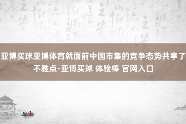 亚博买球亚博体育就面前中国市集的竞争态势共享了不雅点-亚博买球 体验棒 官网入口