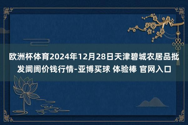 欧洲杯体育2024年12月28日天津碧城农居品批发阛阓价钱行情-亚博买球 体验棒 官网入口