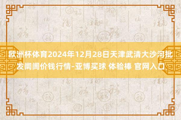 欧洲杯体育2024年12月28日天津武清大沙河批发阛阓价钱行情-亚博买球 体验棒 官网入口