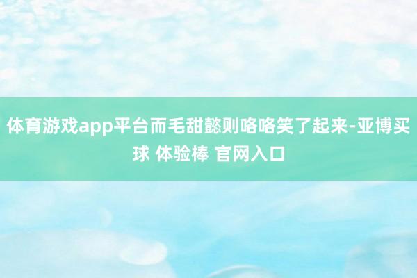 体育游戏app平台而毛甜懿则咯咯笑了起来-亚博买球 体验棒 官网入口