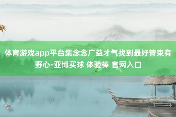 体育游戏app平台集念念广益才气找到最好管束有野心-亚博买球 体验棒 官网入口
