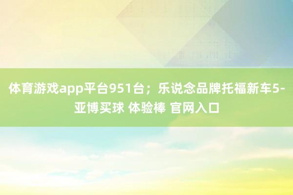体育游戏app平台951台；乐说念品牌托福新车5-亚博买球 体验棒 官网入口