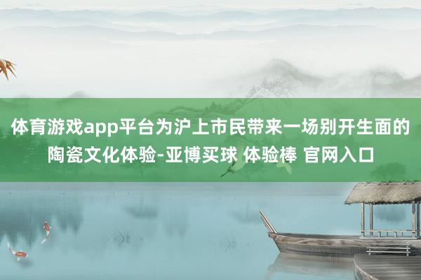 体育游戏app平台为沪上市民带来一场别开生面的陶瓷文化体验-亚博买球 体验棒 官网入口