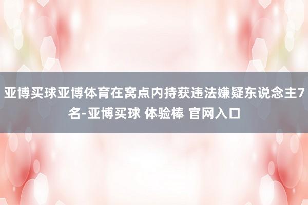 亚博买球亚博体育在窝点内持获违法嫌疑东说念主7名-亚博买球 体验棒 官网入口