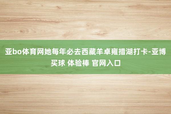 亚bo体育网她每年必去西藏羊卓雍措湖打卡-亚博买球 体验棒 官网入口