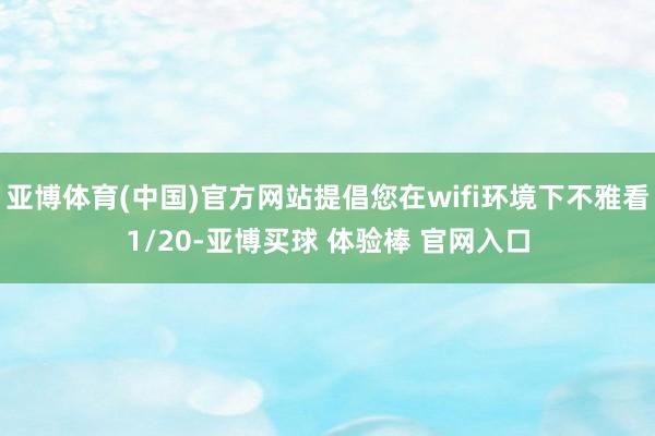 亚博体育(中国)官方网站提倡您在wifi环境下不雅看1/20-亚博买球 体验棒 官网入口