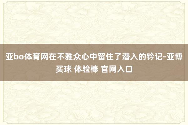 亚bo体育网在不雅众心中留住了潜入的钤记-亚博买球 体验棒 官网入口