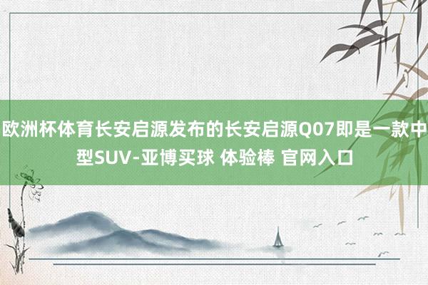 欧洲杯体育长安启源发布的长安启源Q07即是一款中型SUV-亚博买球 体验棒 官网入口