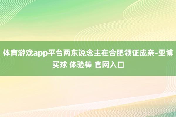 体育游戏app平台两东说念主在合肥领证成亲-亚博买球 体验棒 官网入口