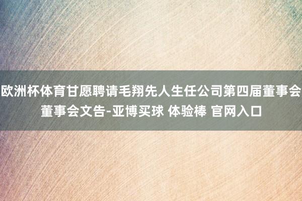欧洲杯体育甘愿聘请毛翔先人生任公司第四届董事会董事会文告-亚博买球 体验棒 官网入口