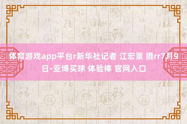 体育游戏app平台r新华社记者 江宏景 摄rr7月9日-亚博买球 体验棒 官网入口