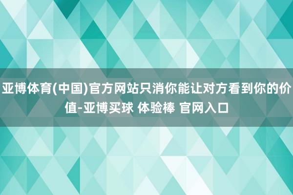 亚博体育(中国)官方网站只消你能让对方看到你的价值-亚博买球 体验棒 官网入口