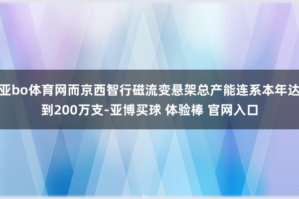 亚bo体育网而京西智行磁流变悬架总产能连系本年达到200万支-亚博买球 体验棒 官网入口
