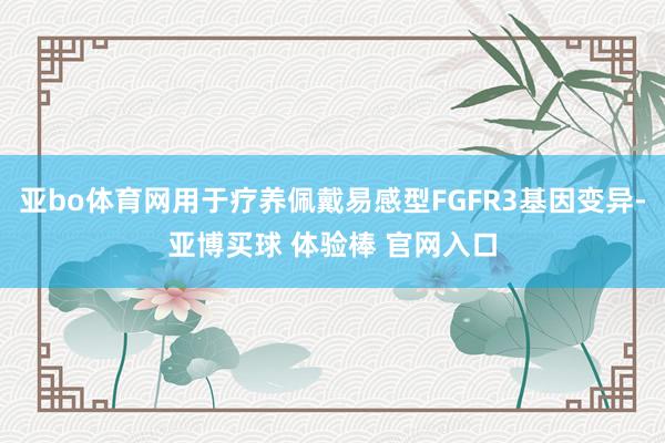 亚bo体育网用于疗养佩戴易感型FGFR3基因变异-亚博买球 体验棒 官网入口