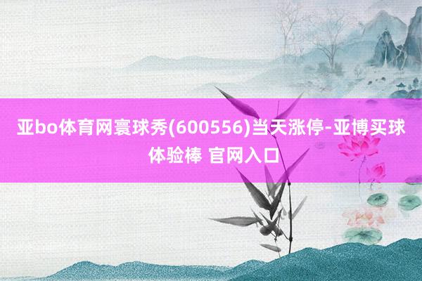 亚bo体育网寰球秀(600556)当天涨停-亚博买球 体验棒 官网入口