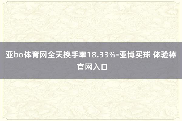亚bo体育网全天换手率18.33%-亚博买球 体验棒 官网入口