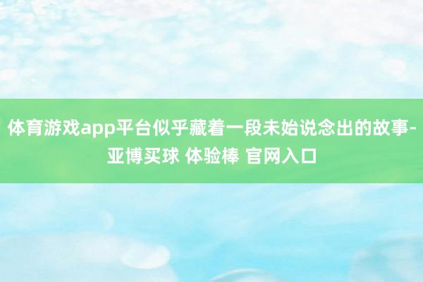 体育游戏app平台似乎藏着一段未始说念出的故事-亚博买球 体验棒 官网入口
