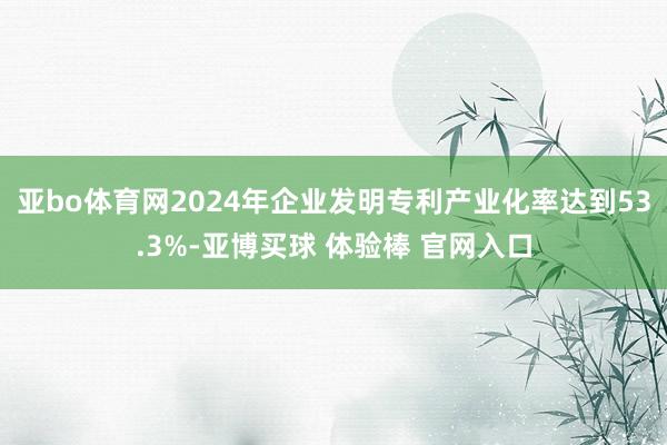 亚bo体育网2024年企业发明专利产业化率达到53.3%-亚博买球 体验棒 官网入口