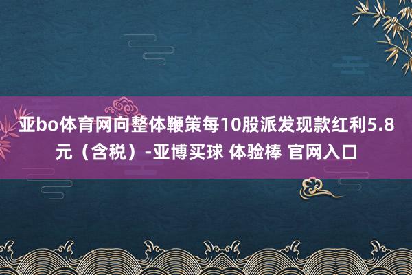 亚bo体育网向整体鞭策每10股派发现款红利5.8元（含税）-亚博买球 体验棒 官网入口