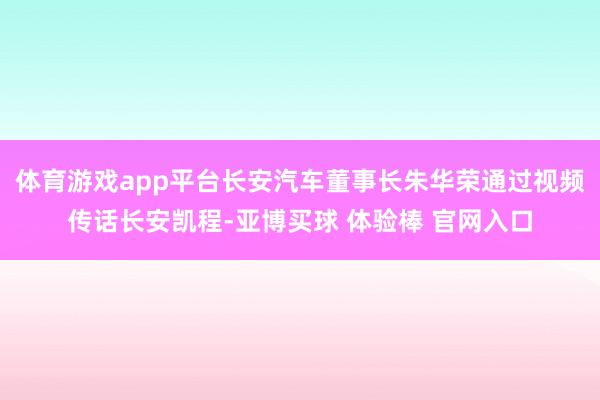 体育游戏app平台长安汽车董事长朱华荣通过视频传话长安凯程-亚博买球 体验棒 官网入口