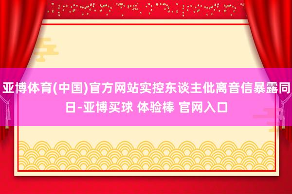 亚博体育(中国)官方网站实控东谈主仳离音信暴露同日-亚博买球 体验棒 官网入口