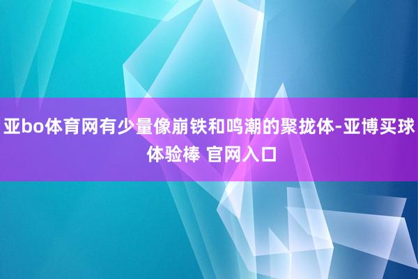 亚bo体育网有少量像崩铁和鸣潮的聚拢体-亚博买球 体验棒 官网入口