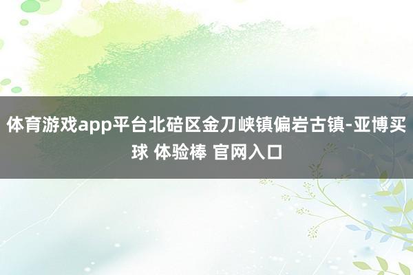 体育游戏app平台北碚区金刀峡镇偏岩古镇-亚博买球 体验棒 官网入口