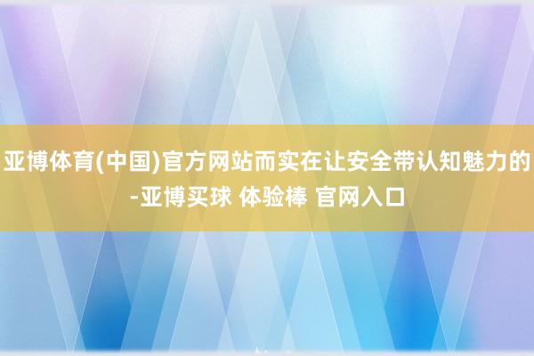 亚博体育(中国)官方网站而实在让安全带认知魅力的-亚博买球 体验棒 官网入口