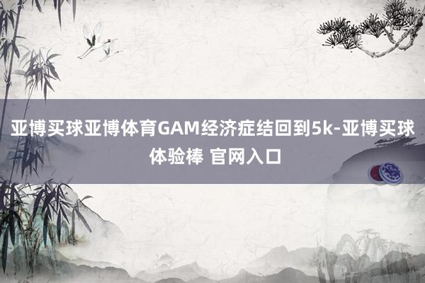 亚博买球亚博体育GAM经济症结回到5k-亚博买球 体验棒 官网入口