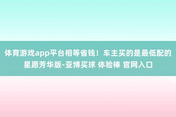 体育游戏app平台相等省钱！车主买的是最低配的星愿芳华版-亚博买球 体验棒 官网入口