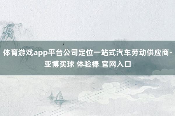 体育游戏app平台公司定位一站式汽车劳动供应商-亚博买球 体验棒 官网入口